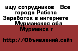 ищу сотрудников - Все города Работа » Заработок в интернете   . Мурманская обл.,Мурманск г.